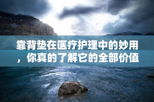 靠背垫在医疗护理中的妙用，你真的了解它的全部价值吗？