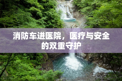 消防车进医院，医疗与安全的双重守护
