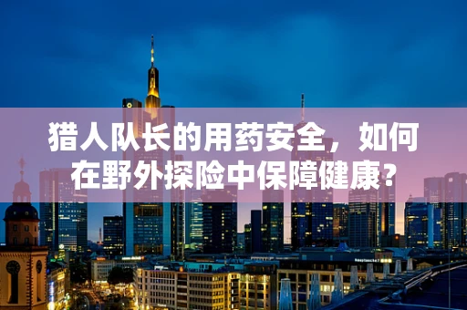 猎人队长的用药安全，如何在野外探险中保障健康？