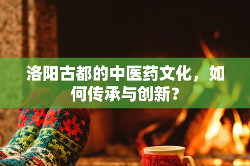 洛阳古都的中医药文化，如何传承与创新？
