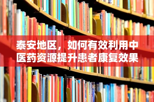 泰安地区，如何有效利用中医药资源提升患者康复效果？