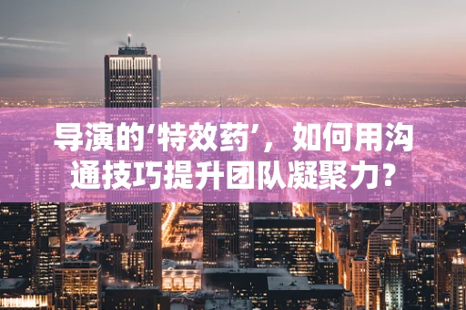 导演的‘特效药’，如何用沟通技巧提升团队凝聚力？