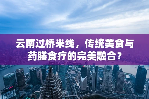 云南过桥米线，传统美食与药膳食疗的完美融合？