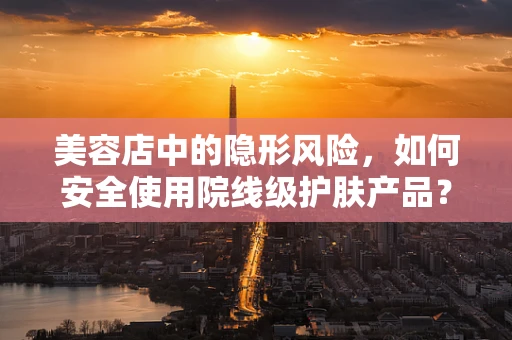 美容店中的隐形风险，如何安全使用院线级护肤产品？