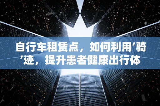 自行车租赁点，如何利用‘骑’迹，提升患者健康出行体验？