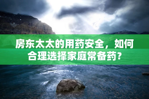 房东太太的用药安全，如何合理选择家庭常备药？