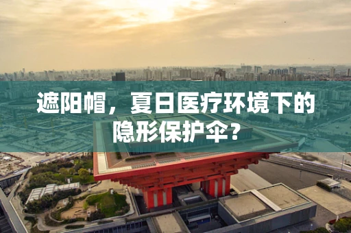 遮阳帽，夏日医疗环境下的隐形保护伞？