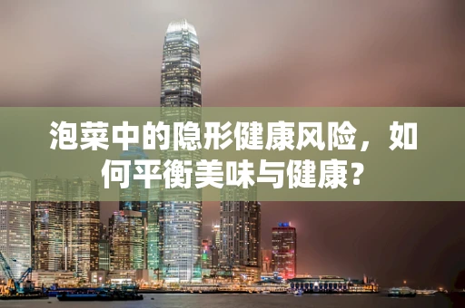泡菜中的隐形健康风险，如何平衡美味与健康？