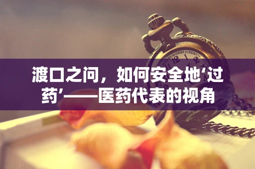 渡口之问，如何安全地‘过药’——医药代表的视角