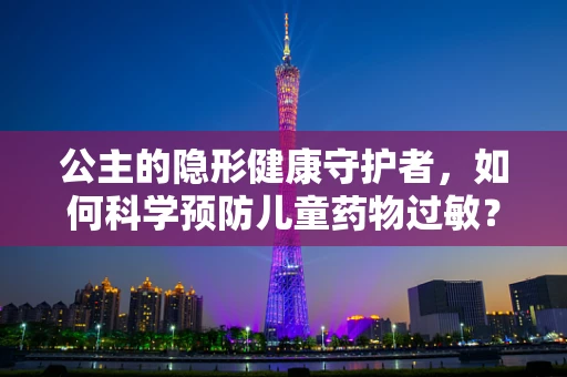公主的隐形健康守护者，如何科学预防儿童药物过敏？