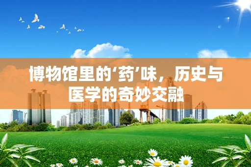 博物馆里的‘药’味，历史与医学的奇妙交融