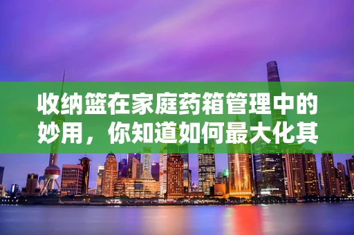 收纳篮在家庭药箱管理中的妙用，你知道如何最大化其效用吗？