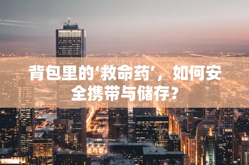 背包里的‘救命药’，如何安全携带与储存？