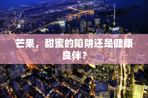 芒果，甜蜜的陷阱还是健康良伴？