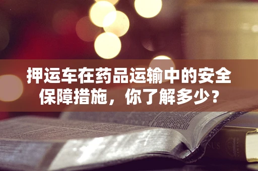 押运车在药品运输中的安全保障措施，你了解多少？