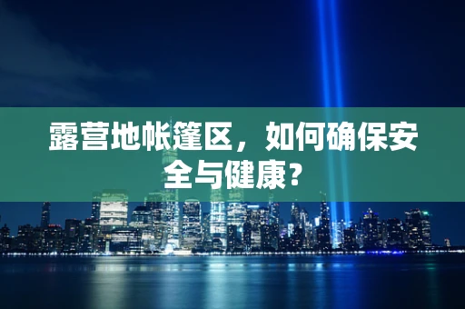 露营地帐篷区，如何确保安全与健康？