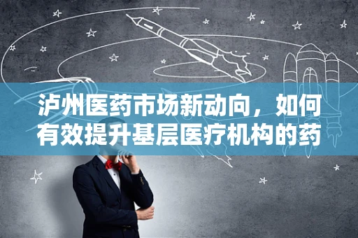 泸州医药市场新动向，如何有效提升基层医疗机构的药品可及性？