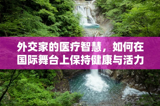外交家的医疗智慧，如何在国际舞台上保持健康与活力？
