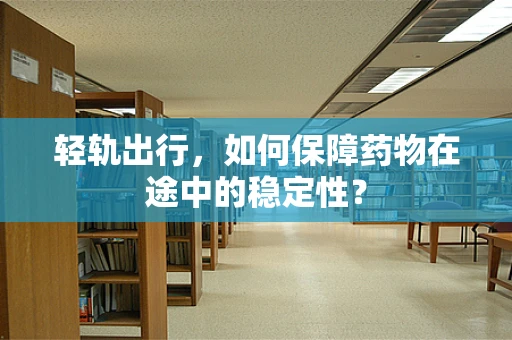 轻轨出行，如何保障药物在途中的稳定性？