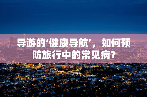 导游的‘健康导航’，如何预防旅行中的常见病？