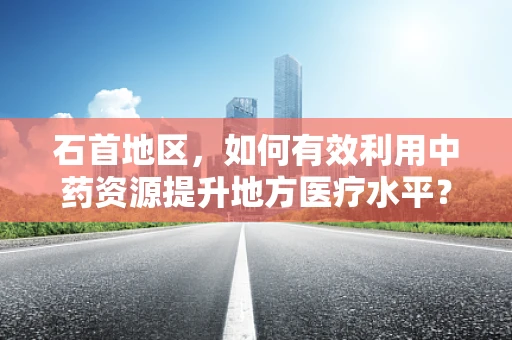 石首地区，如何有效利用中药资源提升地方医疗水平？