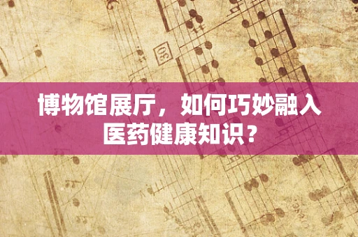 博物馆展厅，如何巧妙融入医药健康知识？