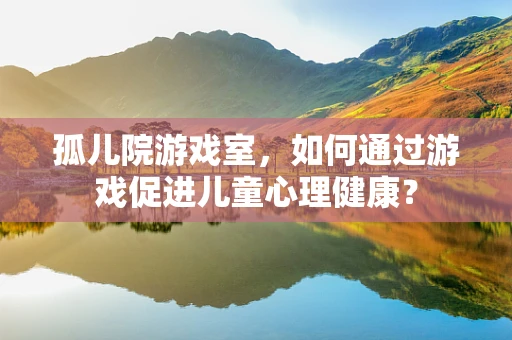 孤儿院游戏室，如何通过游戏促进儿童心理健康？