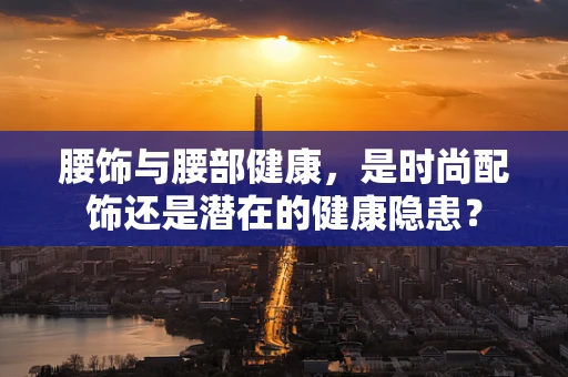 腰饰与腰部健康，是时尚配饰还是潜在的健康隐患？