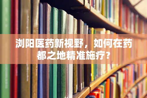 浏阳医药新视野，如何在药都之地精准施疗？