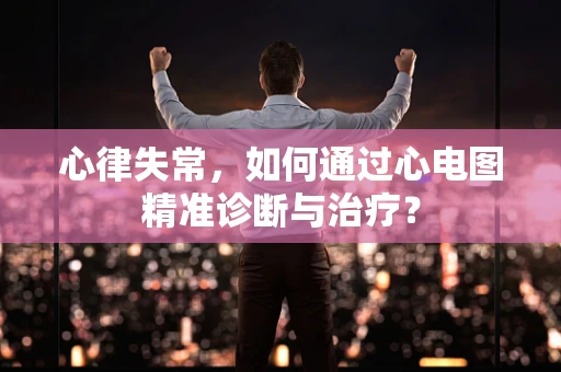 心律失常，如何通过心电图精准诊断与治疗？
