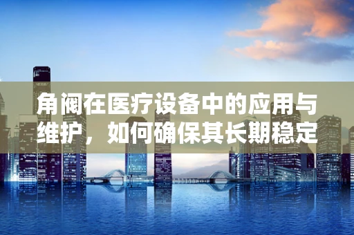 角阀在医疗设备中的应用与维护，如何确保其长期稳定运行？