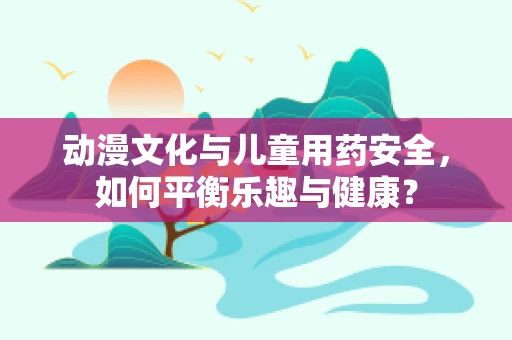动漫文化与儿童用药安全，如何平衡乐趣与健康？