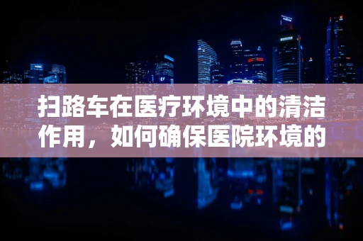 扫路车在医疗环境中的清洁作用，如何确保医院环境的无菌与安全？