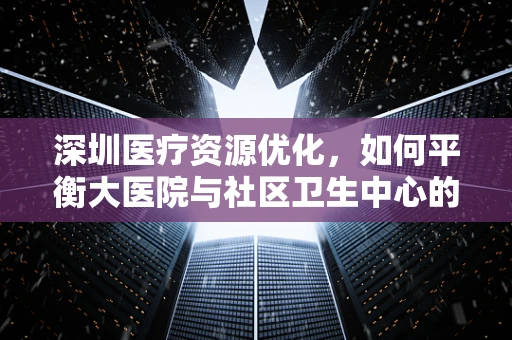 深圳医疗资源优化，如何平衡大医院与社区卫生中心的资源配置？