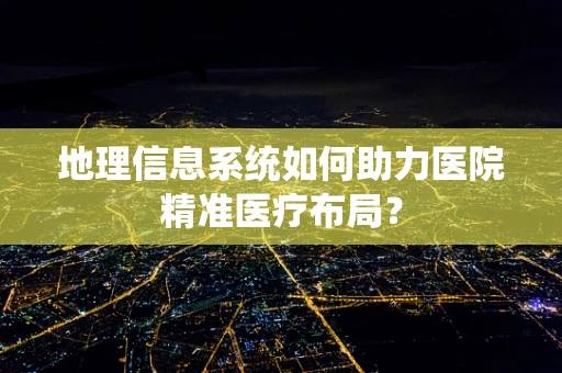 地理信息系统如何助力医院精准医疗布局？