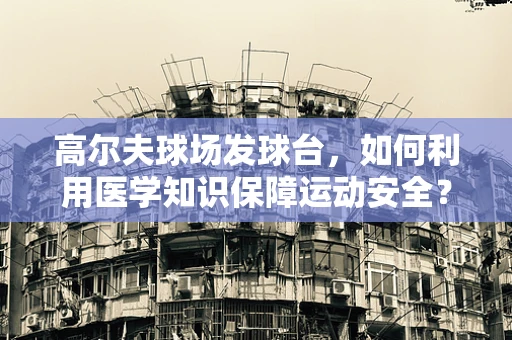 高尔夫球场发球台，如何利用医学知识保障运动安全？