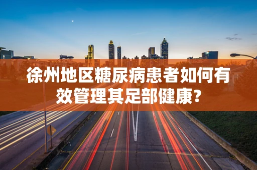 徐州地区糖尿病患者如何有效管理其足部健康？
