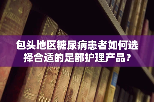 包头地区糖尿病患者如何选择合适的足部护理产品？