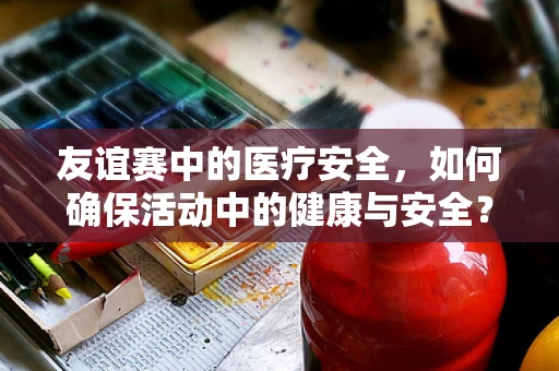 友谊赛中的医疗安全，如何确保活动中的健康与安全？