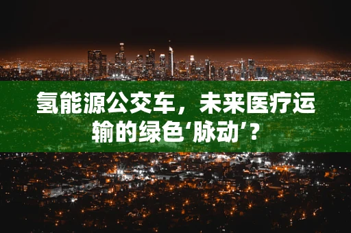 氢能源公交车，未来医疗运输的绿色‘脉动’？