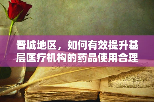 晋城地区，如何有效提升基层医疗机构的药品使用合理性？