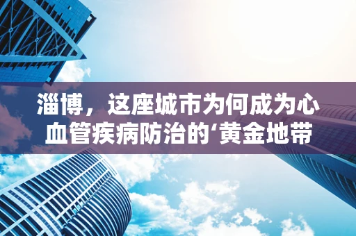 淄博，这座城市为何成为心血管疾病防治的‘黄金地带’？