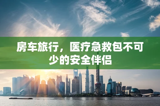 房车旅行，医疗急救包不可少的安全伴侣