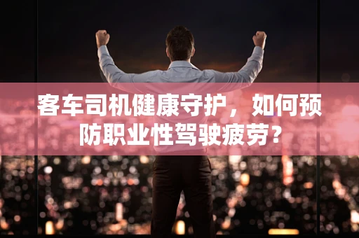 客车司机健康守护，如何预防职业性驾驶疲劳？