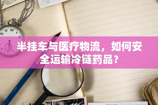 半挂车与医疗物流，如何安全运输冷链药品？