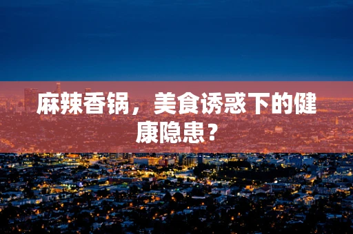 麻辣香锅，美食诱惑下的健康隐患？