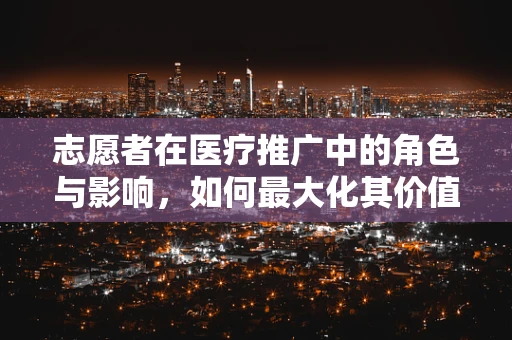 志愿者在医疗推广中的角色与影响，如何最大化其价值？