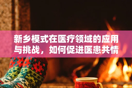 新乡模式在医疗领域的应用与挑战，如何促进医患共情，提升治疗依从性？
