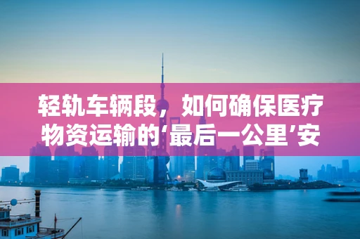 轻轨车辆段，如何确保医疗物资运输的‘最后一公里’安全无虞？